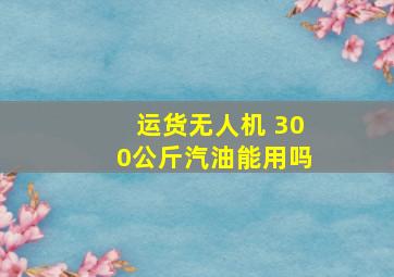 运货无人机 300公斤汽油能用吗